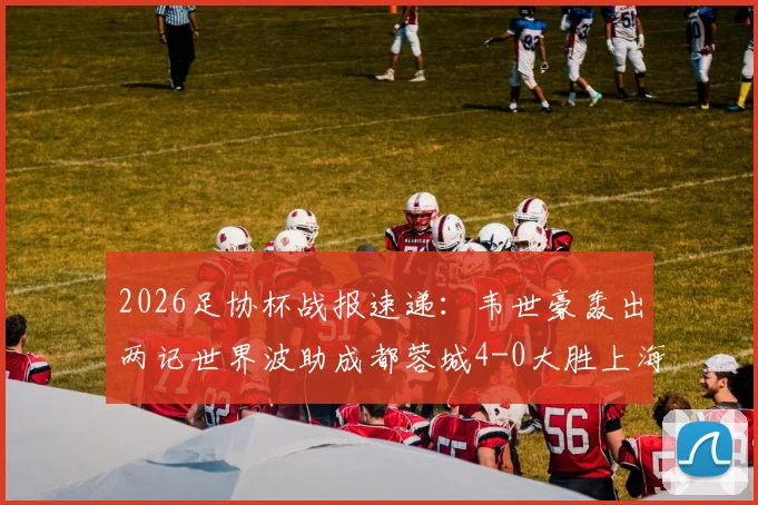 2026足协杯战报速递:韦世豪轰出两记世界波助成都蓉城4-0大胜上海泽天,晋级之路势不可挡