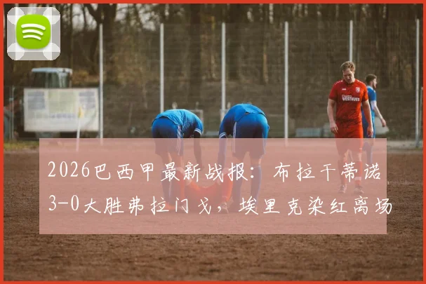 2026巴西甲最新战报：布拉干蒂诺3-0大胜弗拉门戈，埃里克染红离场成转折点，皮塔关键建功助球队攀升积分榜