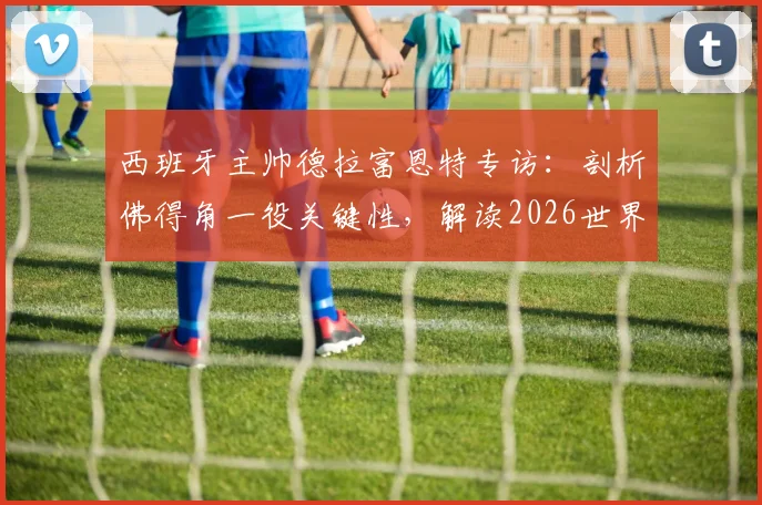 西班牙主帅德拉富恩特专访：剖析佛得角一役关键性，解读2026世界杯十大争冠热门球队