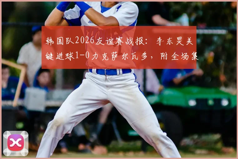 韩国队2026友谊赛战报：李东炅关键进球1-0力克萨尔瓦多，附全场集锦与进球回放链接