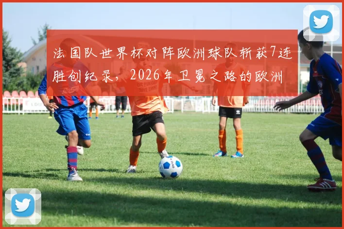 法国队世界杯对阵欧洲球队斩获7连胜创纪录，2026年卫冕之路的欧洲密码解析