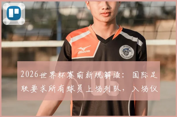 2026世界杯赛前新规解读：国际足联要求所有球员上场列队，入场仪式有重大变化