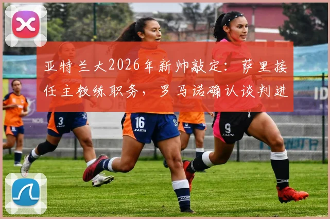 亚特兰大2026年新帅敲定：萨里接任主教练职务，罗马诺确认谈判进入收官阶段