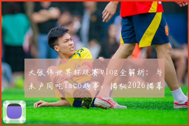 大张伟世界杯观赛vlog全解析：与米卢同吃Taco趣事，揭秘2026揭幕战现场氛围