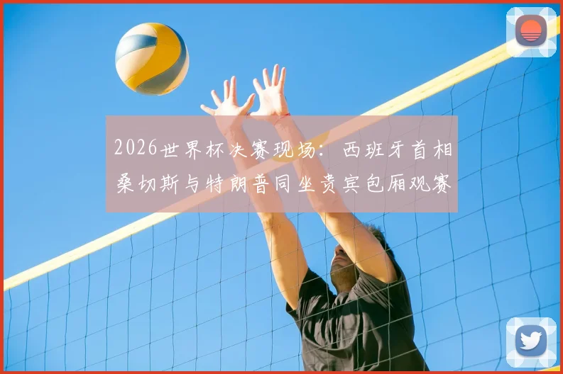 2026世界杯决赛现场：西班牙首相桑切斯与特朗普同坐贵宾包厢观赛，政要云集看点解析