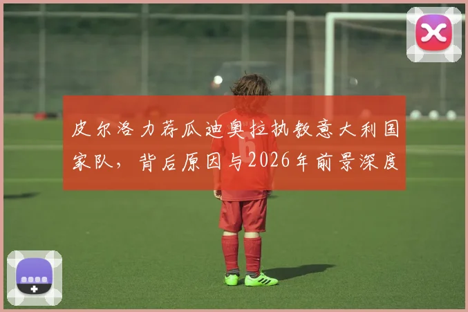 皮尔洛力荐瓜迪奥拉执教意大利国家队,背后原因与2026年前景深度探讨
