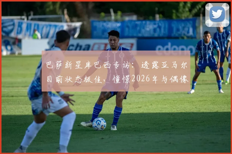 巴萨新星库巴西专访：透露亚马尔目前状态极佳，憧憬2026年与偶像梅西交手但直言防不住
