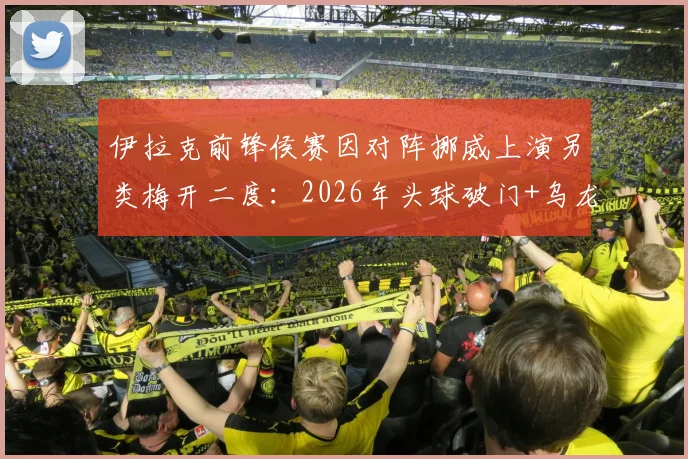 伊拉克前锋侯赛因对阵挪威上演另类梅开二度：2026年头球破门+乌龙球瞬间回顾，附比赛视频集锦
