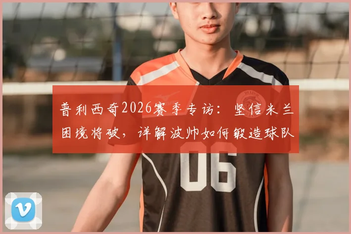普利西奇2026赛季专访：坚信米兰困境将破，详解波帅如何锻造球队战强敌之魂