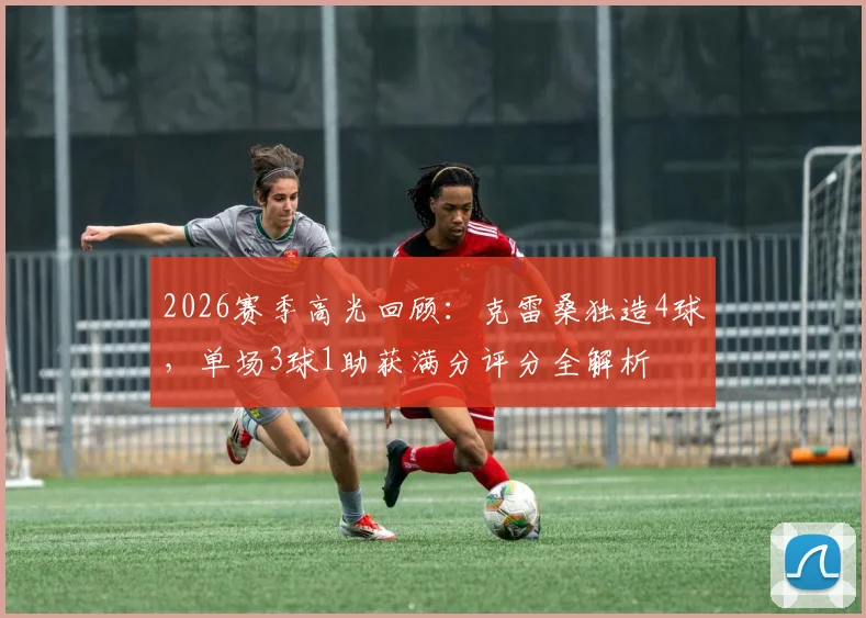 2026赛季高光回顾:克雷桑独造4球,单场3球1助获满分评分全解析