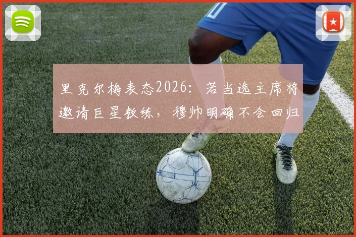 里克尔梅表态2026:若当选主席将邀请巨星教练,穆帅明确不会回归巴萨执教