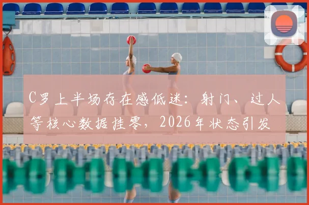 C罗上半场存在感低迷：射门、过人等核心数据挂零，2026年状态引发球迷担忧