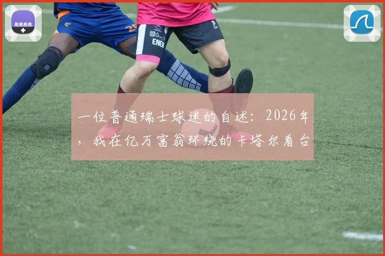 一位普通瑞士球迷的自述:2026年,我在亿万富翁环绕的卡塔尔看台与他们共舞,这段奇幻经历教会了我什么
