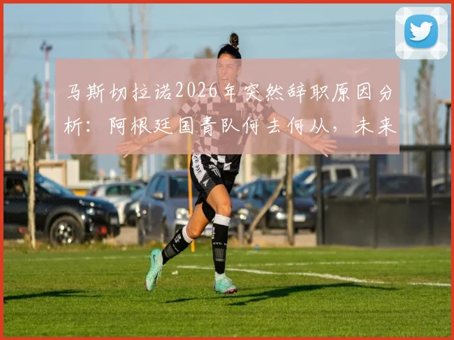马斯切拉诺2026年突然辞职原因分析：阿根廷国青队何去何从，未来教练人选与球队应急方案探讨