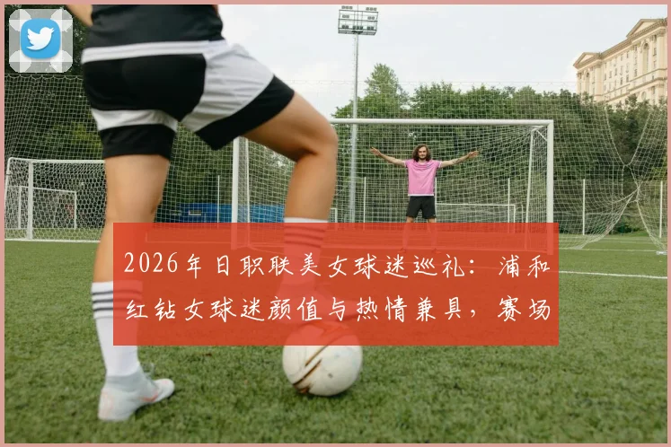 2026年日职联美女球迷巡礼:浦和红钻女球迷颜值与热情兼具,赛场内外风采一览