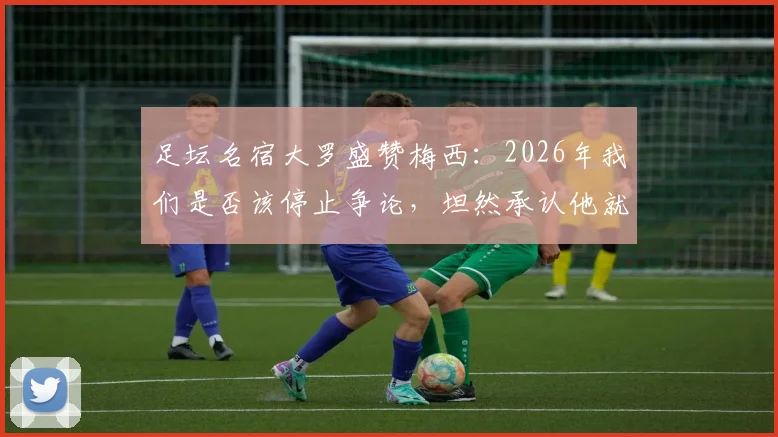 足坛名宿大罗盛赞梅西：2026年我们是否该停止争论，坦然承认他就是GOAT？深度解析各方观点