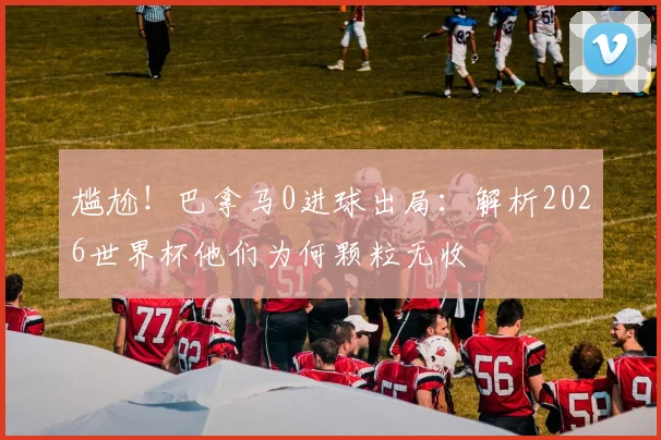 尴尬!巴拿马0进球出局:解析2026世界杯他们为何颗粒无收