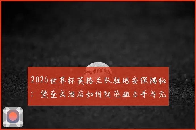 2026世界杯英格兰队驻地安保揭秘：堡垒式酒店如何防范狙击手与无人机威胁