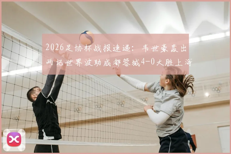 2026足协杯战报速递：韦世豪轰出两记世界波助成都蓉城4-0大胜上海泽天，晋级之路势不可挡