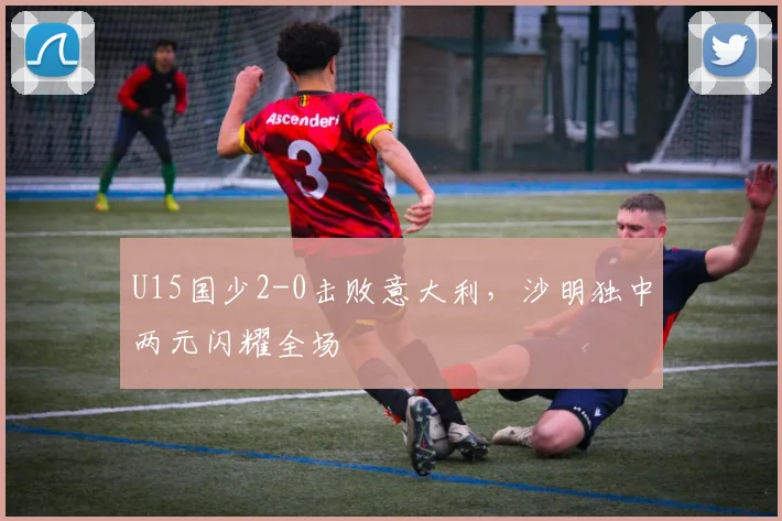 U15国少2-0击败意大利,沙明独中两元闪耀全场