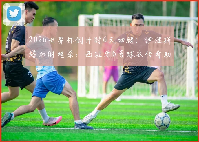 2026世界杯倒计时6天回顾：伊涅斯塔加时绝杀，西班牙6号球衣传奇助队夺首冠