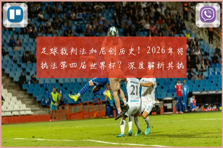 足球裁判法加尼创历史！2026年将执法第四届世界杯？深度解析其执法生涯与重要比赛回顾