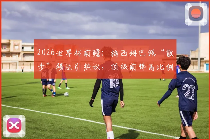 2026世界杯前瞻：梅西姆巴佩“散步”踢法引热议，顶级前锋高比例慢走是战术还是隐忧？