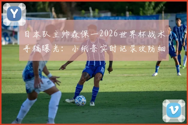 日本队主帅森保一2026世界杯战术手稿曝光：小纸条实时记录攻防细节，半场提炼关键指令全解析