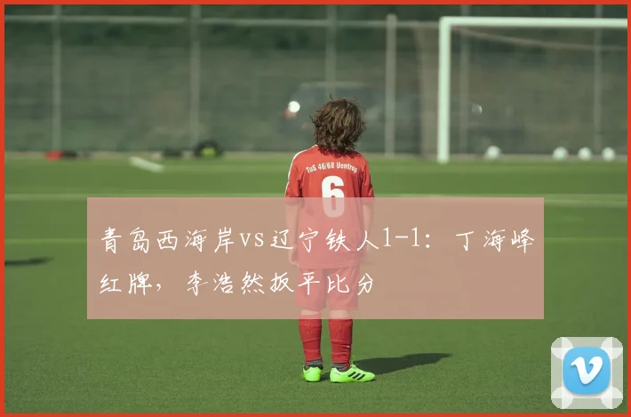 青岛西海岸vs辽宁铁人1-1:丁海峰红牌,李浩然扳平比分