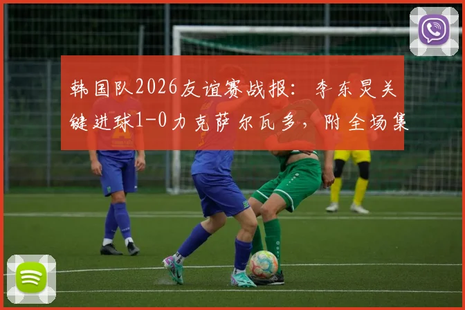 韩国队2026友谊赛战报:李东炅关键进球1-0力克萨尔瓦多,附全场集锦与进球回放链接