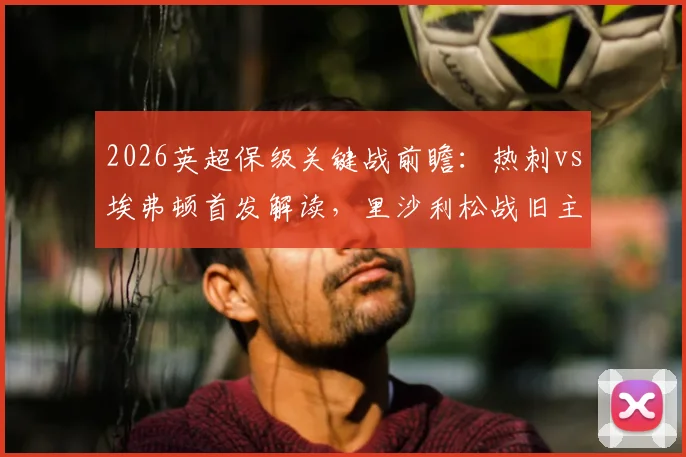 2026英超保级关键战前瞻：热刺vs埃弗顿首发解读，里沙利松战旧主成焦点