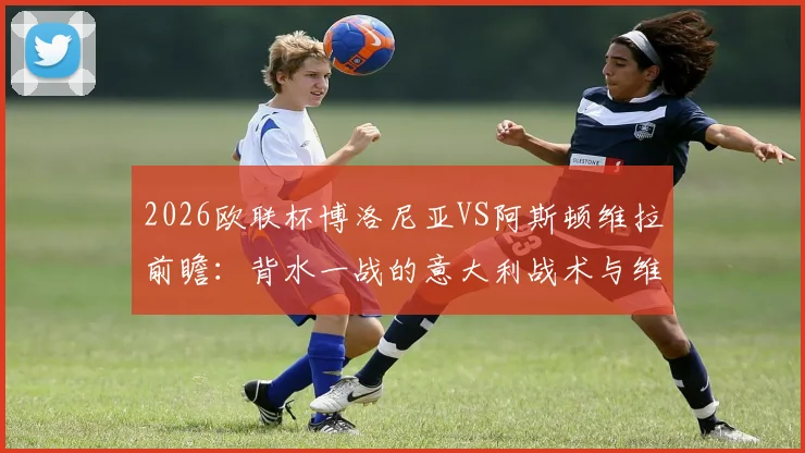 2026欧联杯博洛尼亚VS阿斯顿维拉前瞻：背水一战的意大利战术与维拉主场的稳健应对