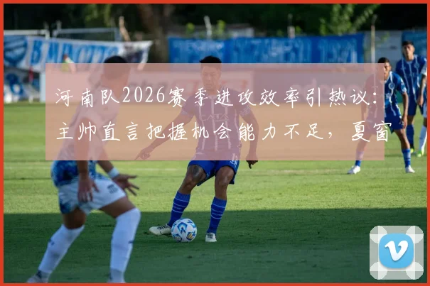 河南队2026赛季进攻效率引热议：主帅直言把握机会能力不足，夏窗引援调整成关键，附潜在补强目标分析