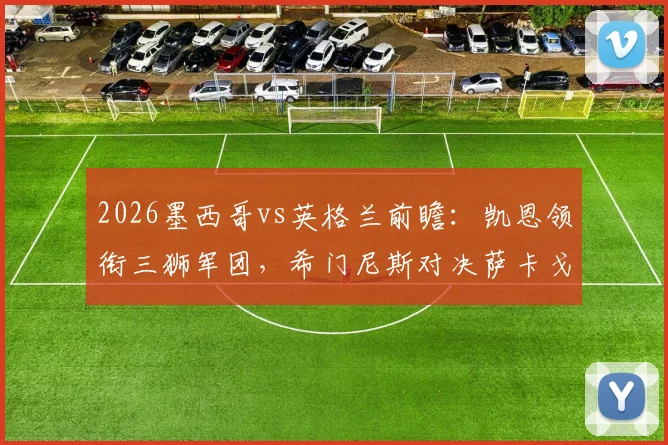 2026墨西哥vs英格兰前瞻：凯恩领衔三狮军团，希门尼斯对决萨卡戈登看点解析