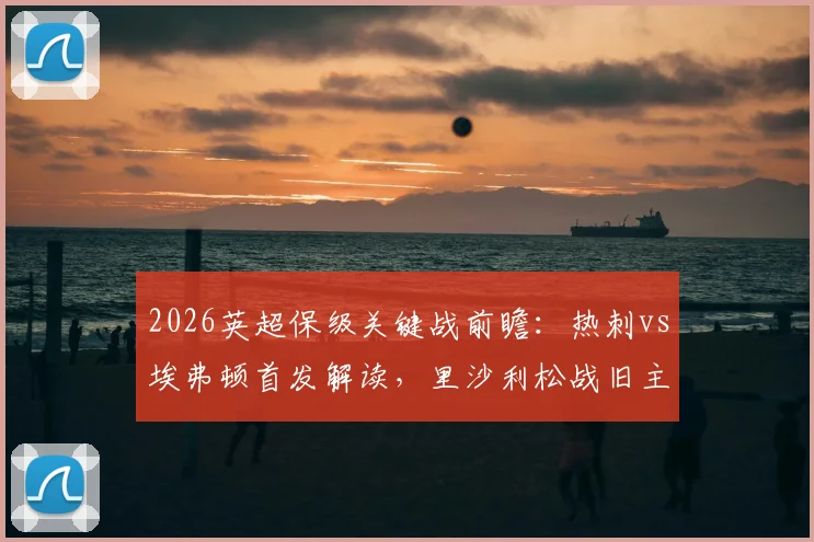 2026英超保级关键战前瞻：热刺vs埃弗顿首发解读，里沙利松战旧主成焦点