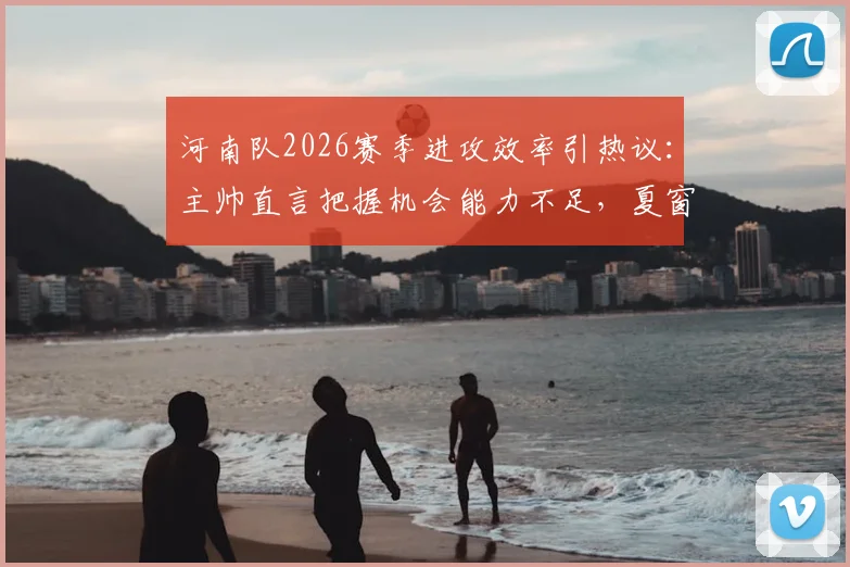 河南队2026赛季进攻效率引热议：主帅直言把握机会能力不足，夏窗引援调整成关键，附潜在补强目标分析