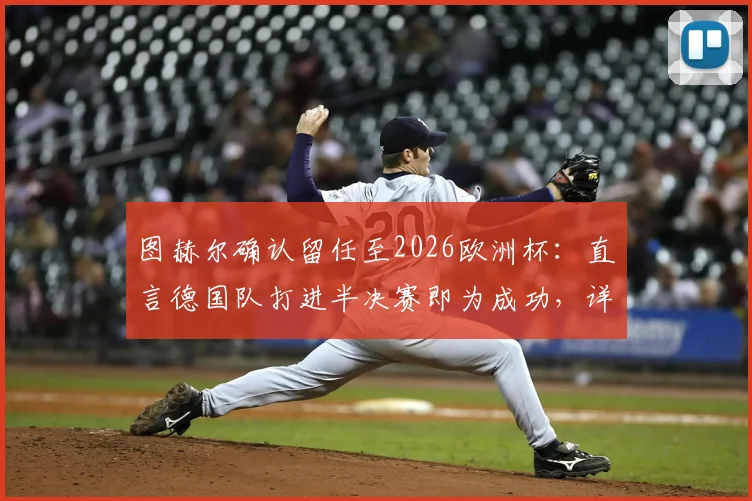 图赫尔确认留任至2026欧洲杯：直言德国队打进半决赛即为成功，详解未来规划与挑战