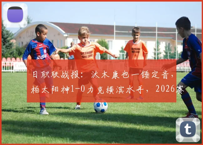 日职联战报：汰木康也一锤定音，柏太阳神1-0力克横滨水手，2026赛季争冠格局初现