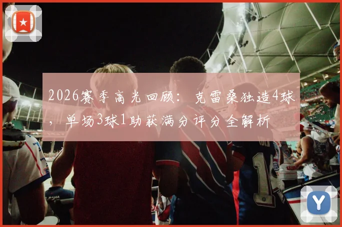 2026赛季高光回顾：克雷桑独造4球，单场3球1助获满分评分全解析