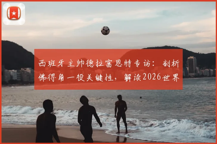 西班牙主帅德拉富恩特专访:剖析佛得角一役关键性,解读2026世界杯十大争冠热门球队