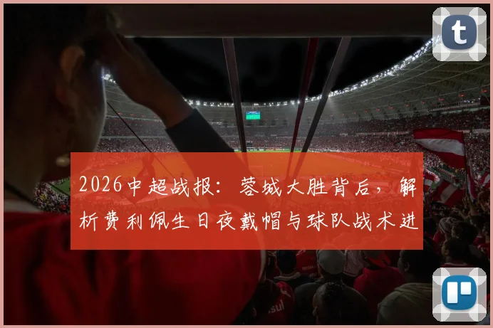 2026中超战报:蓉城大胜背后,解析费利佩生日夜戴帽与球队战术进阶之路