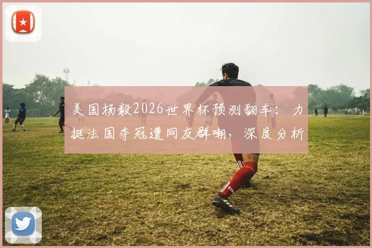 美国杨毅2026世界杯预测翻车：力挺法国夺冠遭网友群嘲，深度分析法国队卫冕之路三大隐患