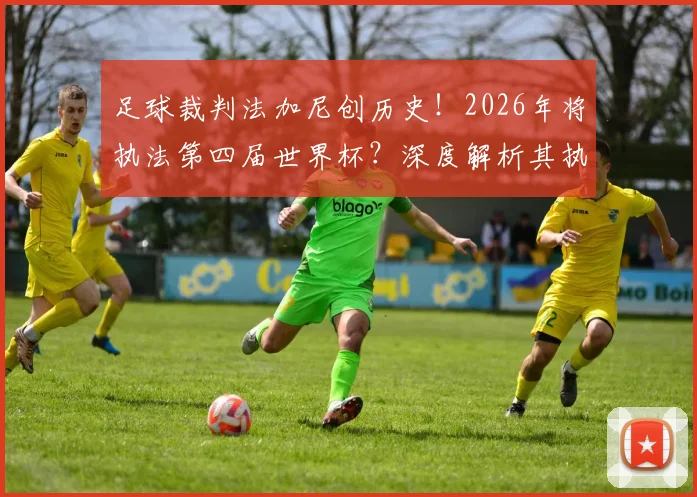 足球裁判法加尼创历史!2026年将执法第四届世界杯?深度解析其执法生涯与重要比赛回顾