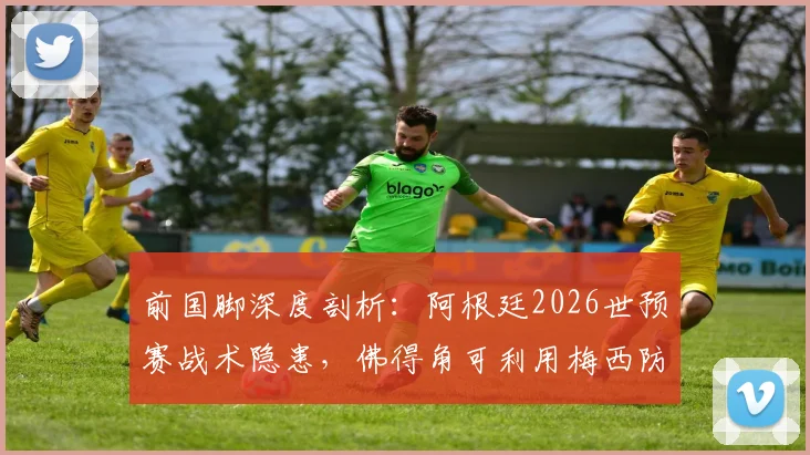 前国脚深度剖析：阿根廷2026世预赛战术隐患，佛得角可利用梅西防守短板制造爆冷机会