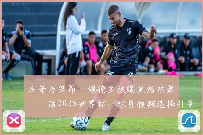 法蒂与若昂·佩德罗被曝里约热舞缺席2026世界杯，球员假期选择引争议，伤病成主因？