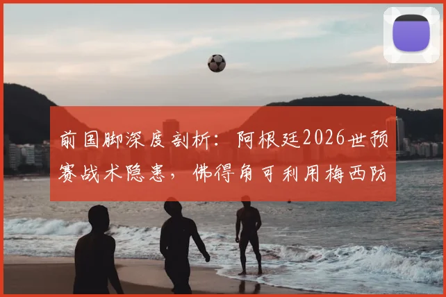 前国脚深度剖析：阿根廷2026世预赛战术隐患，佛得角可利用梅西防守短板制造爆冷机会