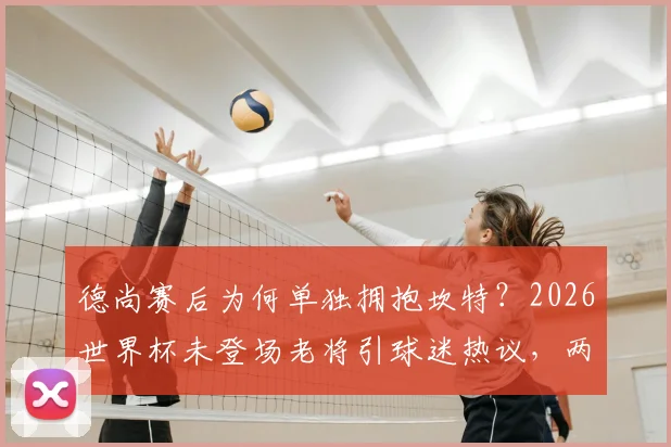 德尚赛后为何单独拥抱坎特？2026世界杯未登场老将引球迷热议，两人交流内容引猜测