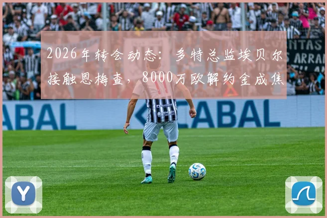 2026年转会动态：多特总监埃贝尔接触恩梅查，8000万欧解约金成焦点，与拜仁展开争夺