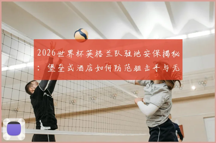 2026世界杯英格兰队驻地安保揭秘:堡垒式酒店如何防范狙击手与无人机威胁
