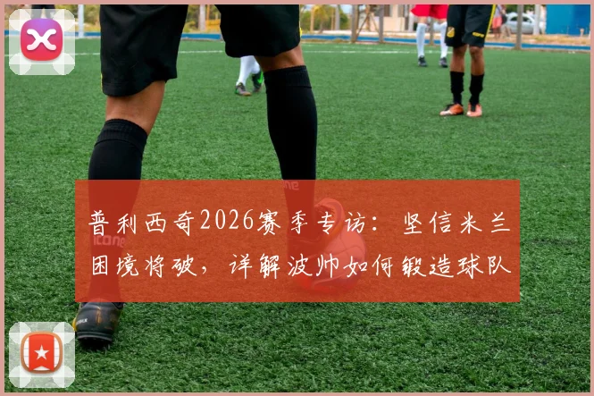 普利西奇2026赛季专访：坚信米兰困境将破，详解波帅如何锻造球队战强敌之魂